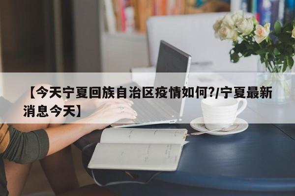 【今天宁夏回族自治区疫情如何?/宁夏最新消息今天】