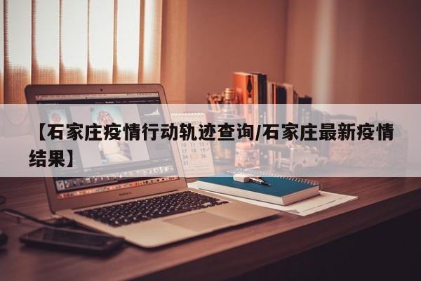 【石家庄疫情行动轨迹查询/石家庄最新疫情结果】