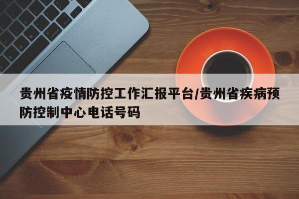 贵州省疫情防控工作汇报平台/贵州省疾病预防控制中心电话号码