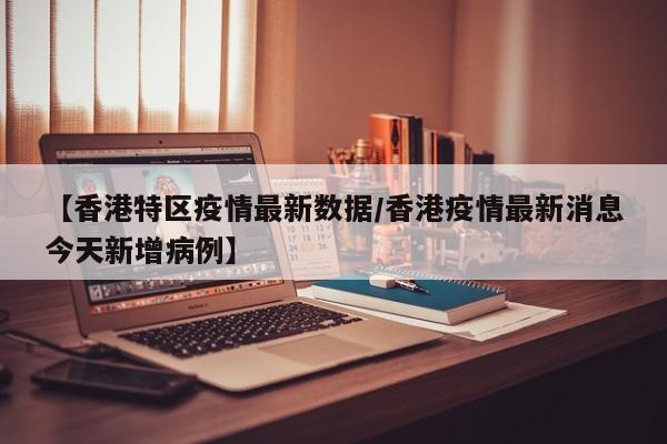 【香港特区疫情最新数据/香港疫情最新消息今天新增病例】