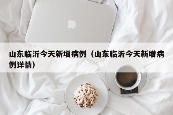 山东临沂今天新增病例(山东临沂今天新增病例详情)