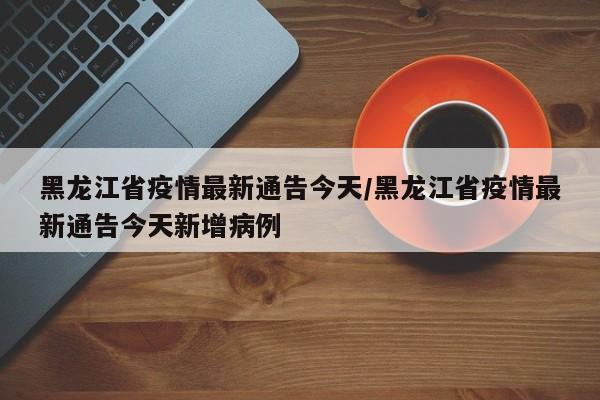 黑龙江省疫情最新通告今天/黑龙江省疫情最新通告今天新增病例