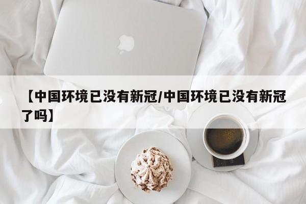 【中国环境已没有新冠/中国环境已没有新冠了吗】