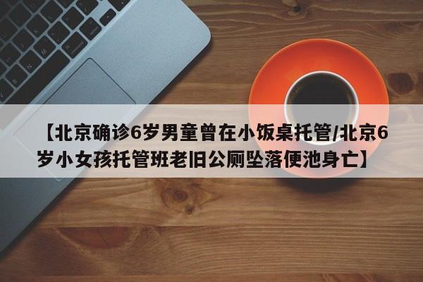 【北京确诊6岁男童曾在小饭桌托管/北京6岁小女孩托管班老旧公厕坠落便池身亡】