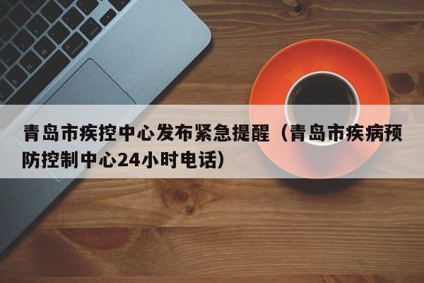 青岛市疾控中心发布紧急提醒(青岛市疾病预防控制中心24小时电话)