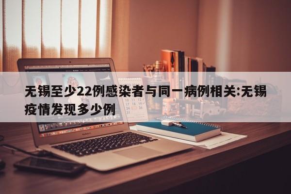 无锡至少22例感染者与同一病例相关:无锡疫情发现多少例