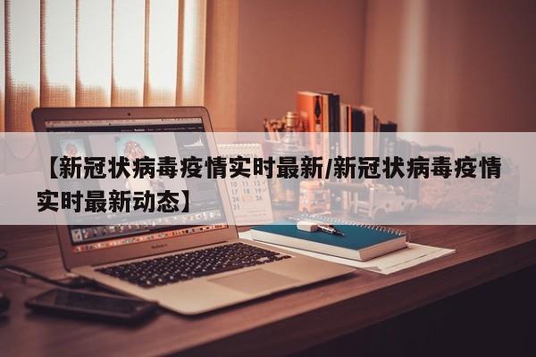【新冠状病毒疫情实时最新/新冠状病毒疫情实时最新动态】