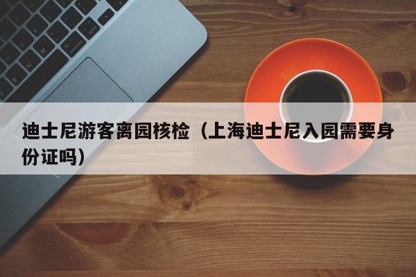 迪士尼游客离园核检(上海迪士尼入园需要身份证吗)