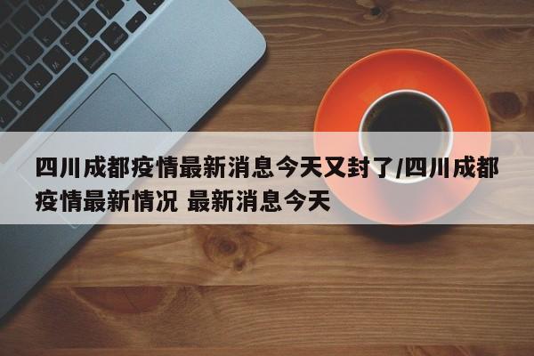 四川成都疫情最新消息今天又封了/四川成都疫情最新情况 最新消息今天