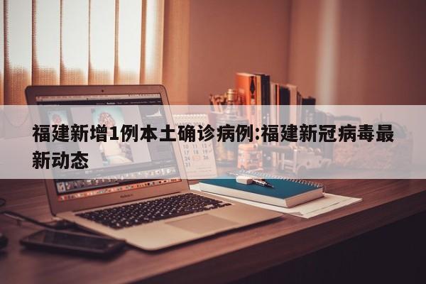 福建新增1例本土确诊病例:福建新冠病毒最新动态