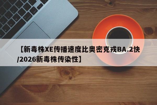【新毒株XE传播速度比奥密克戎BA.2快/2026新毒株传染性】