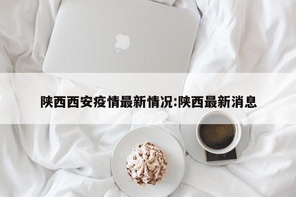 陕西西安疫情最新情况:陕西最新消息