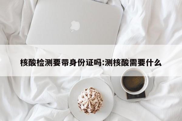 核酸检测要带身份证吗:测核酸需要什么