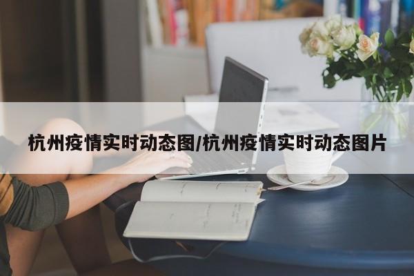 杭州疫情实时动态图/杭州疫情实时动态图片