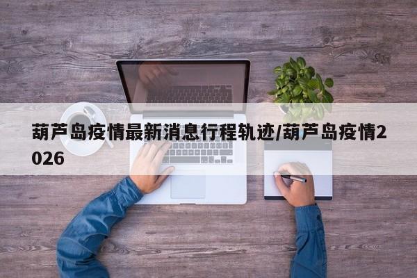 葫芦岛疫情最新消息行程轨迹/葫芦岛疫情2026
