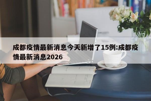 成都疫情最新消息今天新增了15例:成都疫情最新消息2026