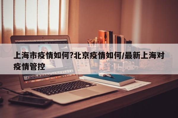 上海市疫情如何?北京疫情如何/最新上海对疫情管控