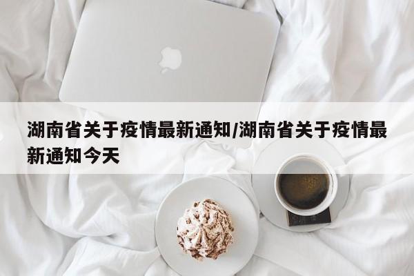 湖南省关于疫情最新通知/湖南省关于疫情最新通知今天