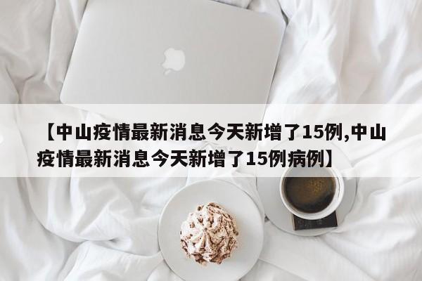 【中山疫情最新消息今天新增了15例,中山疫情最新消息今天新增了15例病例】