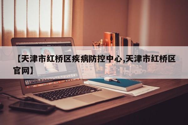 【天津市红桥区疾病防控中心,天津市红桥区官网】