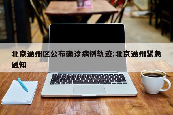 北京通州区公布确诊病例轨迹:北京通州紧急通知