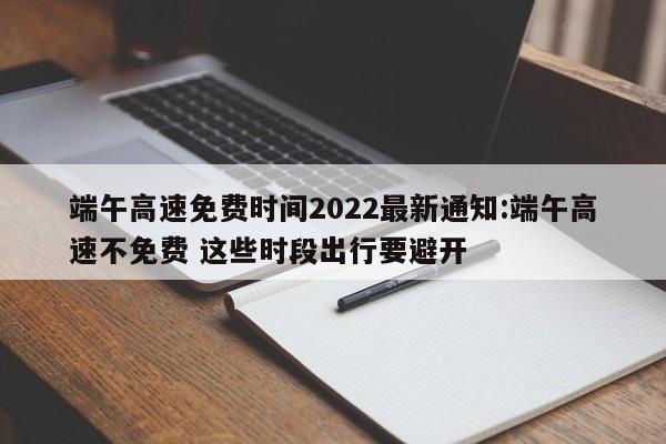 端午高速免费时间2022最新通知:端午高速不免费 这些时段出行要避开