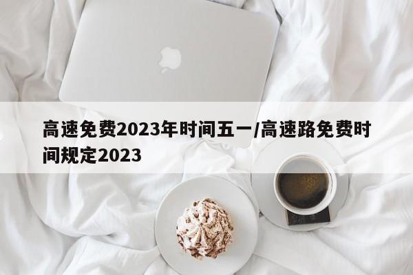 高速免费2023年时间五一/高速路免费时间规定2023