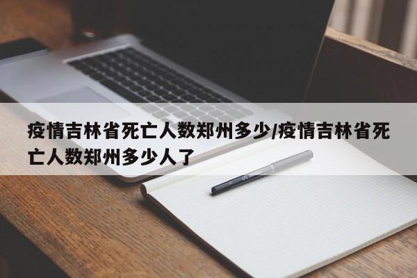 疫情吉林省死亡人数郑州多少/疫情吉林省死亡人数郑州多少人了