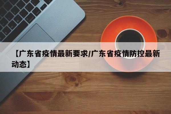 【广东省疫情最新要求/广东省疫情防控最新动态】
