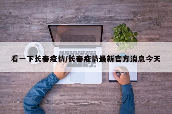 看一下长春疫情/长春疫情最新官方消息今天
