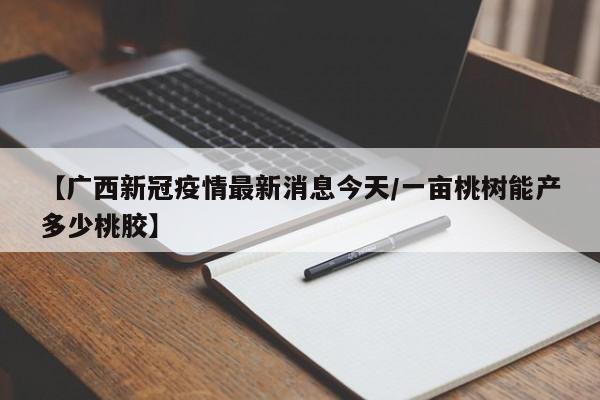 【广西新冠疫情最新消息今天/一亩桃树能产多少桃胶】