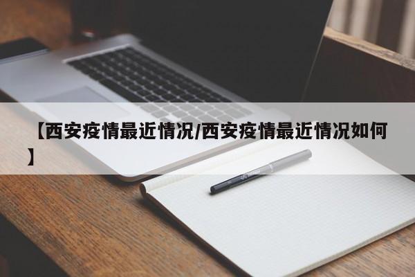【西安疫情最近情况/西安疫情最近情况如何】