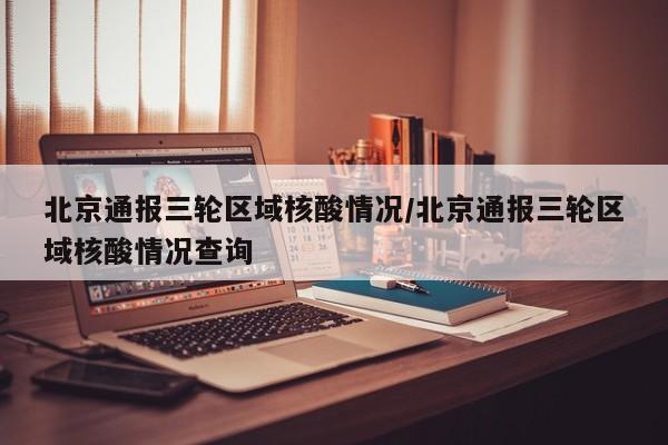 北京通报三轮区域核酸情况/北京通报三轮区域核酸情况查询
