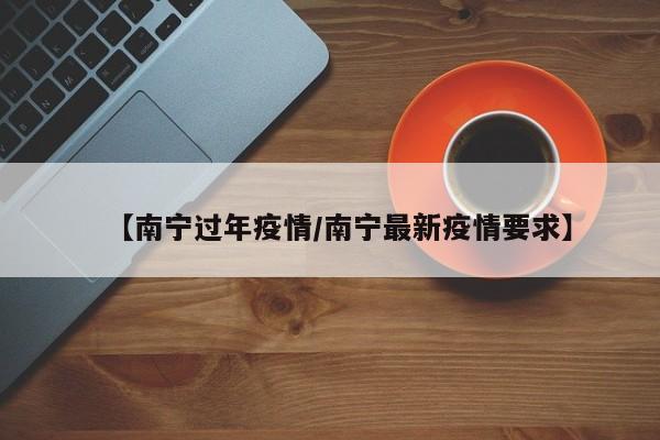 【南宁过年疫情/南宁最新疫情要求】