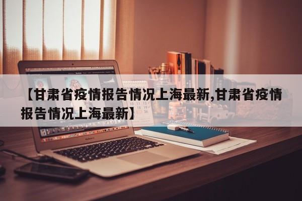 【甘肃省疫情报告情况上海最新,甘肃省疫情报告情况上海最新】