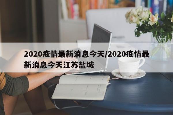 2020疫情最新消息今天/2020疫情最新消息今天江苏盐城