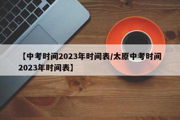 【中考时间2023年时间表/太原中考时间2023年时间表】