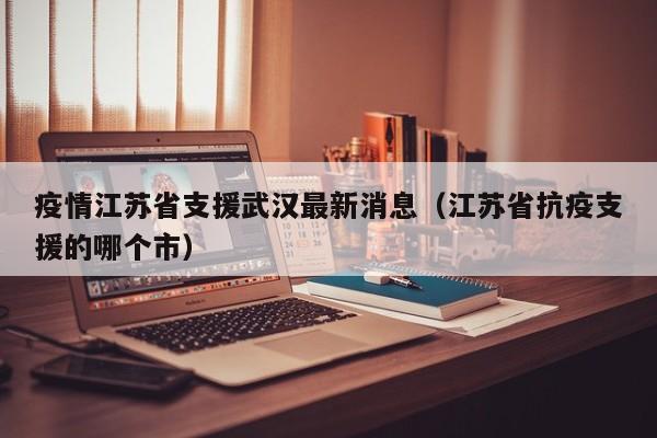 疫情江苏省支援武汉最新消息(江苏省抗疫支援的哪个市)