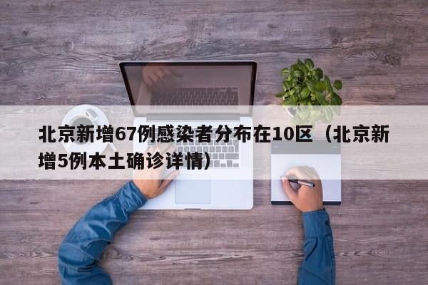 北京新增67例感染者分布在10区(北京新增5例本土确诊详情)