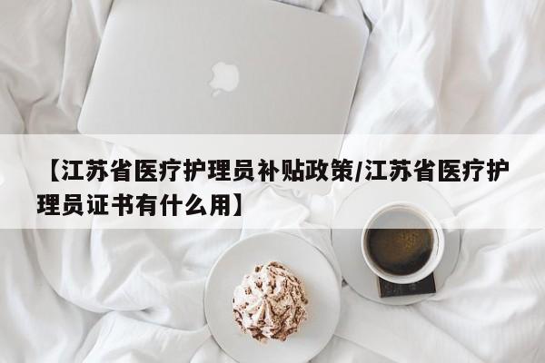 【江苏省医疗护理员补贴政策/江苏省医疗护理员证书有什么用】