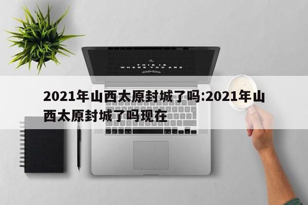 2021年山西太原封城了吗:2021年山西太原封城了吗现在