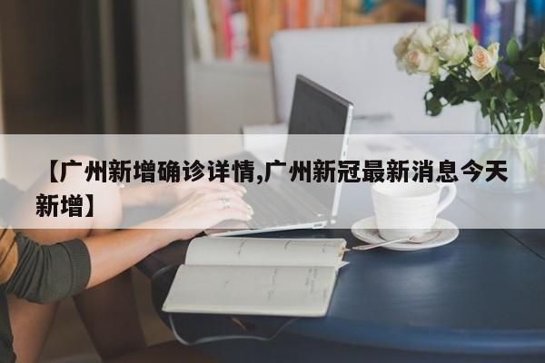 【广州新增确诊详情,广州新冠最新消息今天新增】