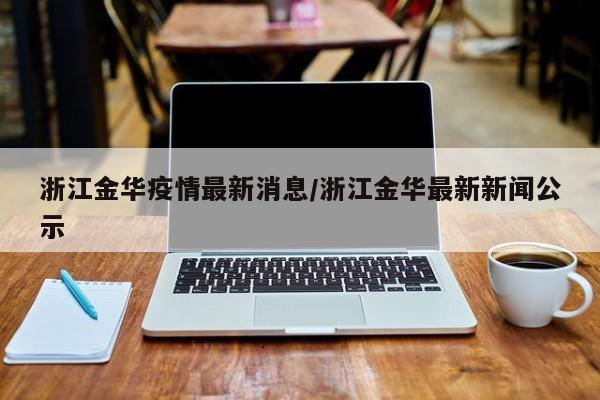 浙江金华疫情最新消息/浙江金华最新新闻公示