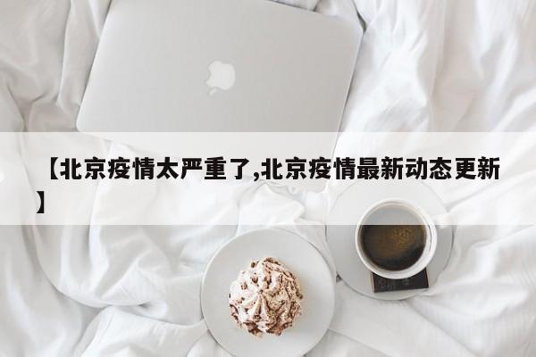 【北京疫情太严重了,北京疫情最新动态更新】