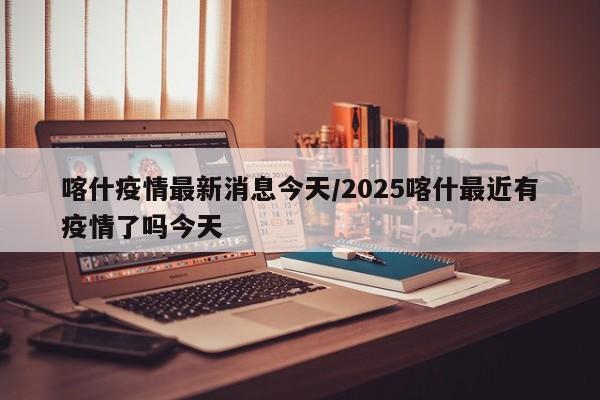 喀什疫情最新消息今天/2025喀什最近有疫情了吗今天
