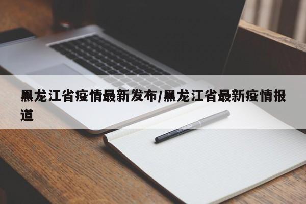 黑龙江省疫情最新发布/黑龙江省最新疫情报道