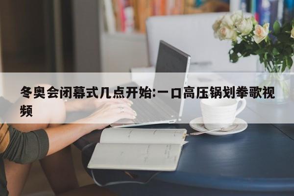 冬奥会闭幕式几点开始:一口高压锅划拳歌视频