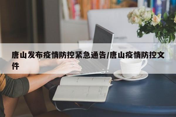 唐山发布疫情防控紧急通告/唐山疫情防控文件