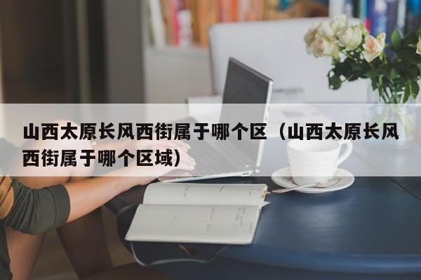 山西太原长风西街属于哪个区(山西太原长风西街属于哪个区域)