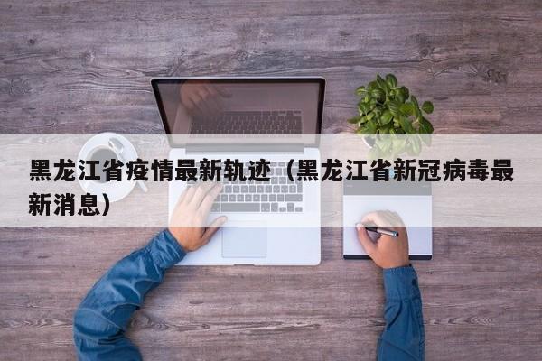 黑龙江省疫情最新轨迹(黑龙江省新冠病毒最新消息)